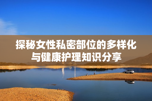 探秘女性私密部位的多样化与健康护理知识分享
