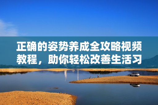 正确的姿势养成全攻略视频教程，助你轻松改善生活习惯