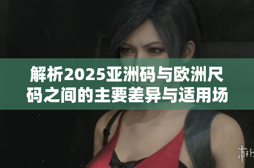 解析2025亚洲码与欧洲尺码之间的主要差异与适用场景