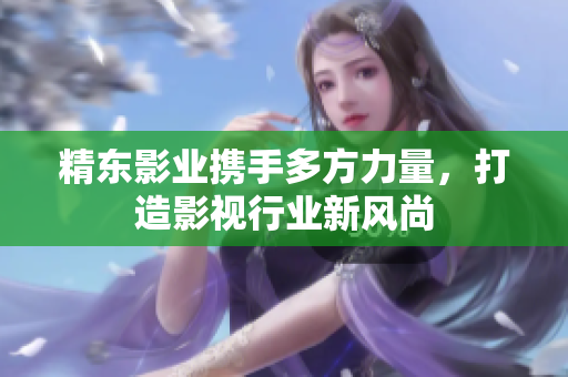 精东影业携手多方力量，打造影视行业新风尚