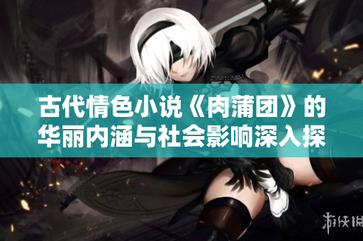 古代情色小说《肉蒲团》的华丽内涵与社会影响深入探讨