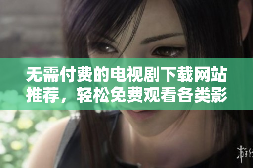 无需付费的电视剧下载网站推荐，轻松免费观看各类影视作品