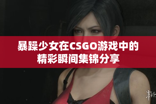 暴躁少女在CSGO游戏中的精彩瞬间集锦分享