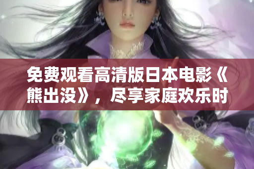 免费观看高清版日本电影《熊出没》，尽享家庭欢乐时光与冒险乐趣