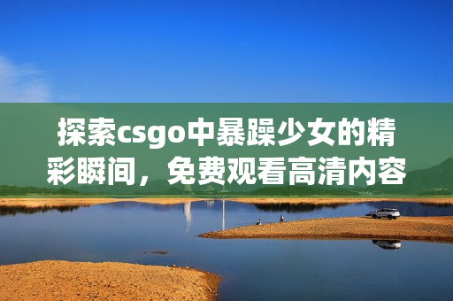 探索csgo中暴躁少女的精彩瞬间，免费观看高清内容