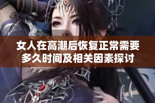 女人在高潮后恢复正常需要多久时间及相关因素探讨