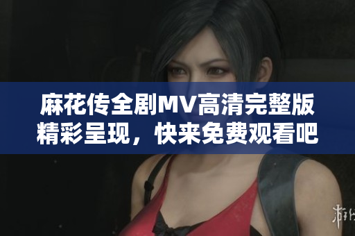 麻花传全剧MV高清完整版精彩呈现，快来免费观看吧！