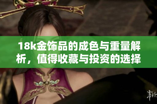 18k金饰品的成色与重量解析，值得收藏与投资的选择