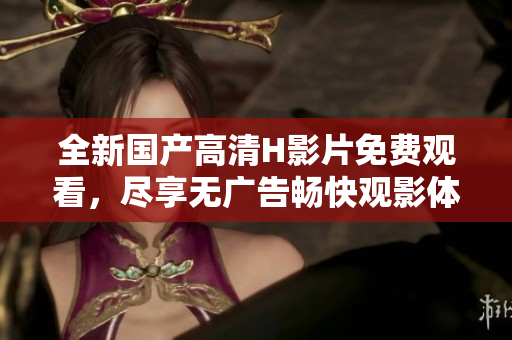 全新国产高清H影片免费观看，尽享无广告畅快观影体验