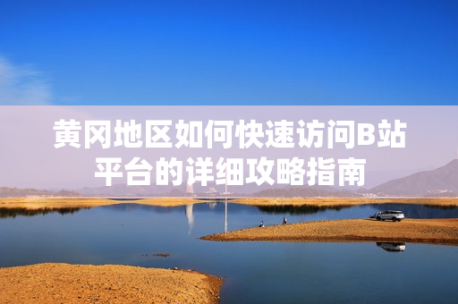 黄冈地区如何快速访问B站平台的详细攻略指南