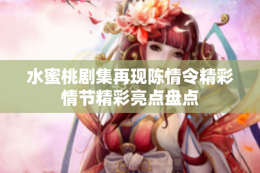 水蜜桃剧集再现陈情令精彩情节精彩亮点盘点