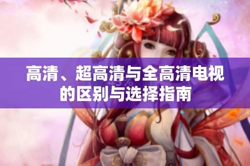 高清、超高清与全高清电视的区别与选择指南