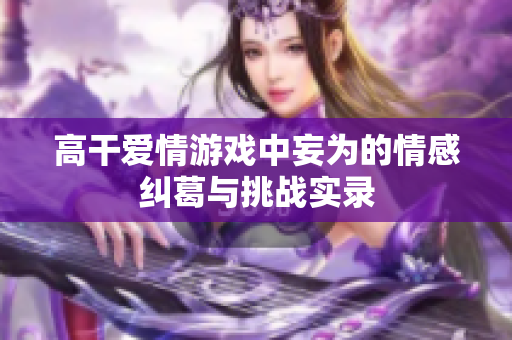 高干爱情游戏中妄为的情感纠葛与挑战实录
