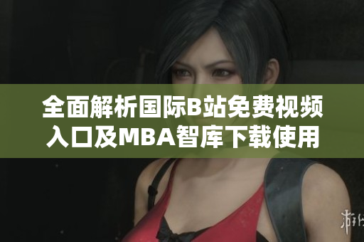全面解析国际B站免费视频入口及MBA智库下载使用指南与技巧