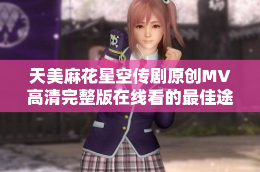 天美麻花星空传剧原创MV高清完整版在线看的最佳途径揭秘