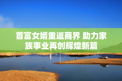 首富女婿重返商界 助力家族事业再创辉煌新篇