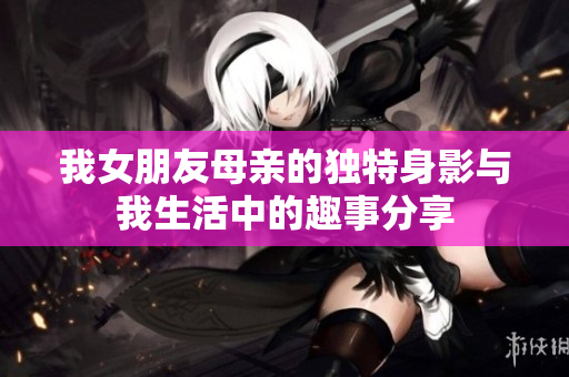 我女朋友母亲的独特身影与我生活中的趣事分享
