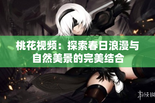 桃花视频：探索春日浪漫与自然美景的完美结合