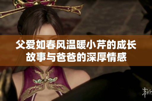 父爱如春风温暖小芹的成长故事与爸爸的深厚情感