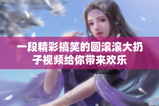 一段精彩搞笑的圆滚滚大扔子视频给你带来欢乐