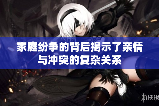 家庭纷争的背后揭示了亲情与冲突的复杂关系