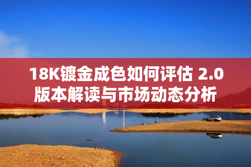 18K镀金成色如何评估 2.0版本解读与市场动态分析