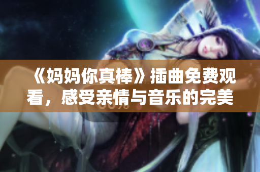 《妈妈你真棒》插曲免费观看，感受亲情与音乐的完美结合