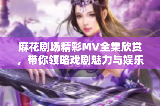 麻花剧场精彩MV全集欣赏，带你领略戏剧魅力与娱乐无限