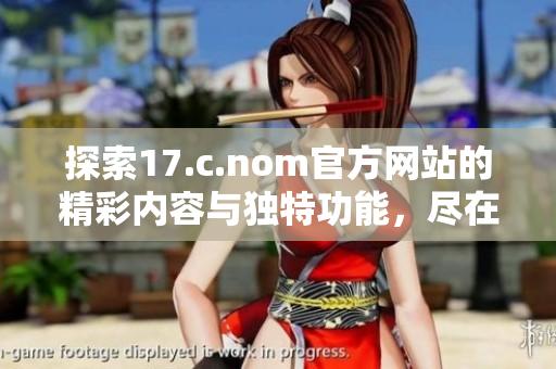 探索17.c.nom官方网站的精彩内容与独特功能，尽在一网打尽