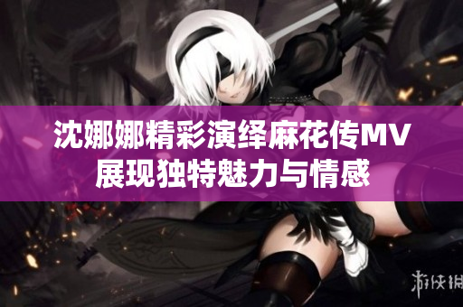 沈娜娜精彩演绎麻花传MV展现独特魅力与情感