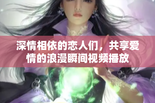 深情相依的恋人们，共享爱情的浪漫瞬间视频播放