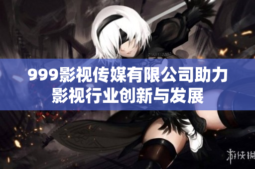 999影视传媒有限公司助力影视行业创新与发展