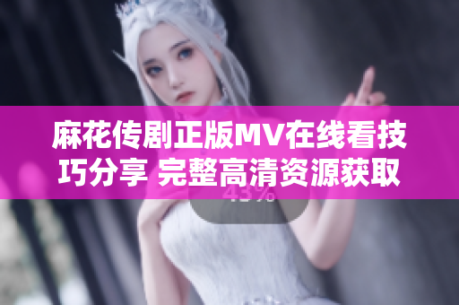 麻花传剧正版MV在线看技巧分享 完整高清资源获取指南