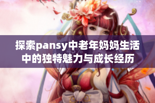 探索pansy中老年妈妈生活中的独特魅力与成长经历