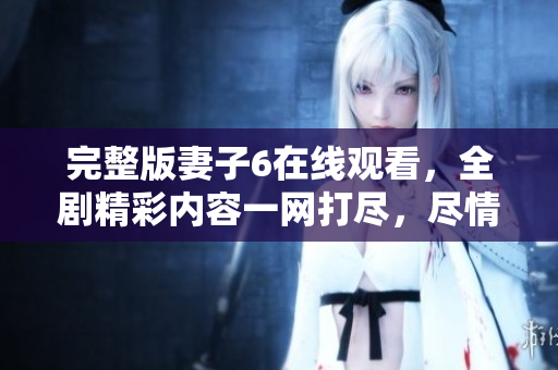 完整版妻子6在线观看，全剧精彩内容一网打尽，尽情享受！