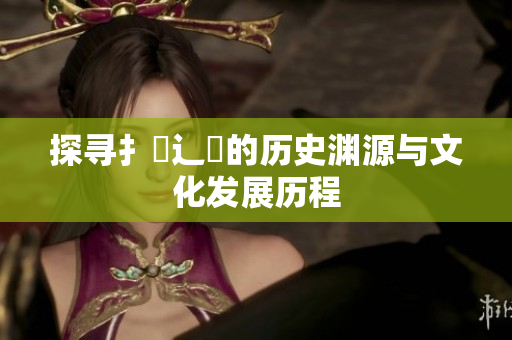 探寻扌喿辶畐的历史渊源与文化发展历程