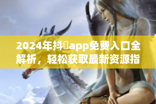2024年抖抈app免费入口全解析，轻松获取最新资源指南