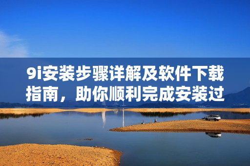 9i安装步骤详解及软件下载指南，助你顺利完成安装过程
