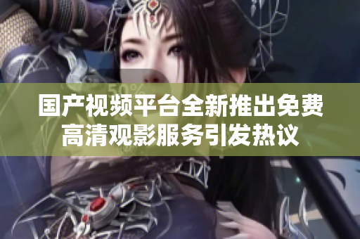 国产视频平台全新推出免费高清观影服务引发热议