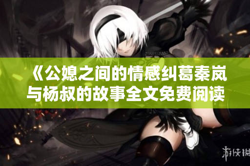 《公媳之间的情感纠葛秦岚与杨叔的故事全文免费阅读》