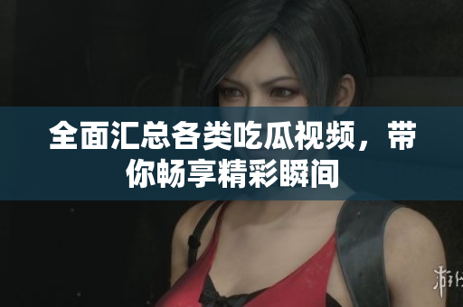 全面汇总各类吃瓜视频，带你畅享精彩瞬间