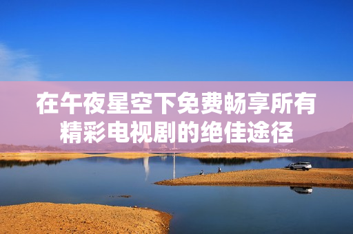 在午夜星空下免费畅享所有精彩电视剧的绝佳途径