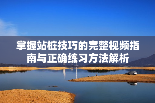 掌握站桩技巧的完整视频指南与正确练习方法解析