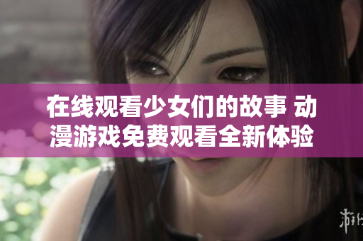 在线观看少女们的故事 动漫游戏免费观看全新体验
