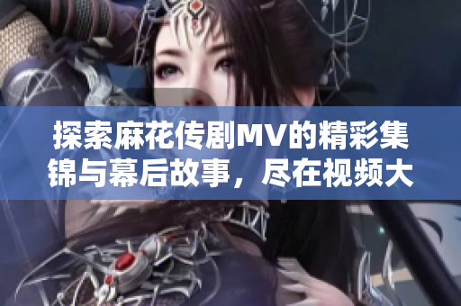 探索麻花传剧MV的精彩集锦与幕后故事，尽在视频大全中！