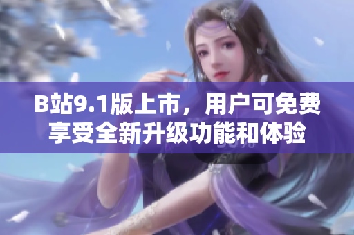 B站9.1版上市，用户可免费享受全新升级功能和体验