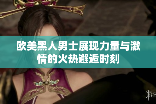 欧美黑人男士展现力量与激情的火热邂逅时刻