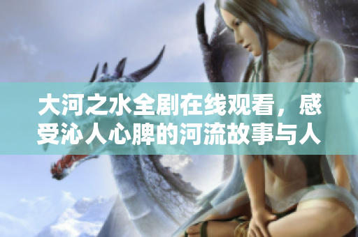 大河之水全剧在线观看，感受沁人心脾的河流故事与人文情怀