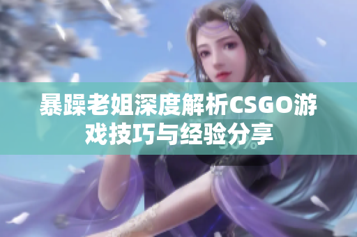 暴躁老姐深度解析CSGO游戏技巧与经验分享