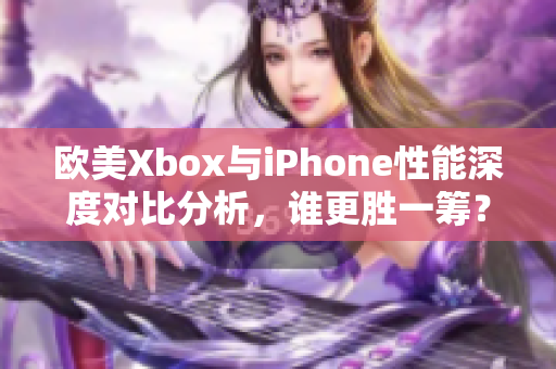 欧美Xbox与iPhone性能深度对比分析，谁更胜一筹？